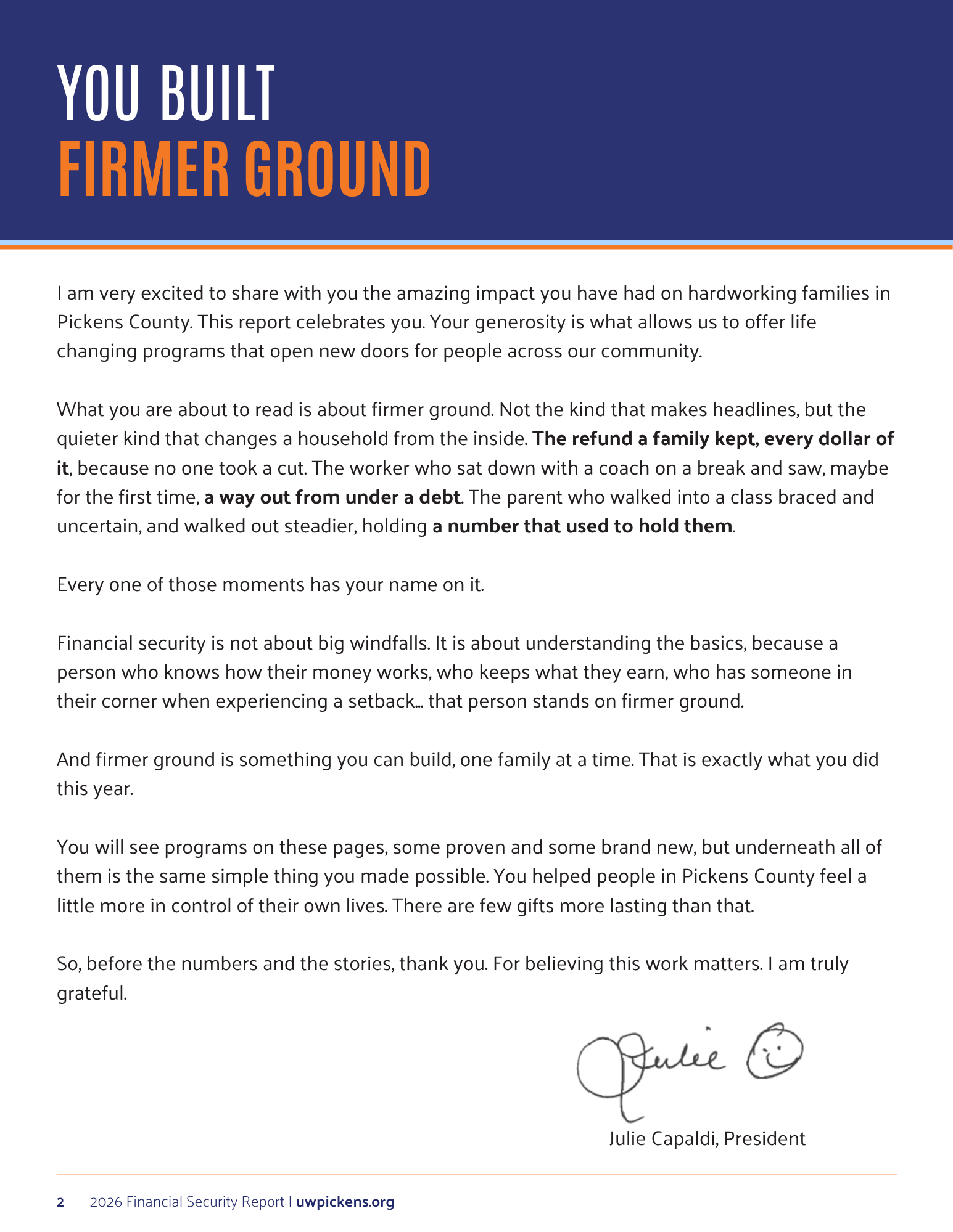 am very excited to share with you the amazing impact you have had on hardworking families in Pickens County. This report celebrates you. Your generosity is what allows us to offer life changing programs that open new doors for people across our community.  What you are about to read is about firmer ground. Not the kind that makes headlines, but the quieter kind that changes a household from the inside. The refund a family kept, every dollar of it, because no one took a cut. The worker who sat down with a coach on a break and saw, maybe for the first time, a way out from under a debt. The parent who walked into a class braced and uncertain, and walked out steadier, holding a number that used to hold them.  Every one of those moments has your name on it.  Financial security is not about big windfalls. It is about understanding the basics, because a person who knows how their money works, who keeps what they earn, who has someone in their corner when experiencing a setback... that person stands on firmer ground.  And firmer ground is something you can build, one family at a time. That is exactly what you did this year.  You will see programs on these pages, some proven and some brand new, but underneath all of them is the same simple thing you made possible. You helped people in Pickens County feel a little more in control of their own lives. There are few gifts more lasting than that.  So, before the numbers and the stories, thank you. For believing this work matters. I am truly grateful.