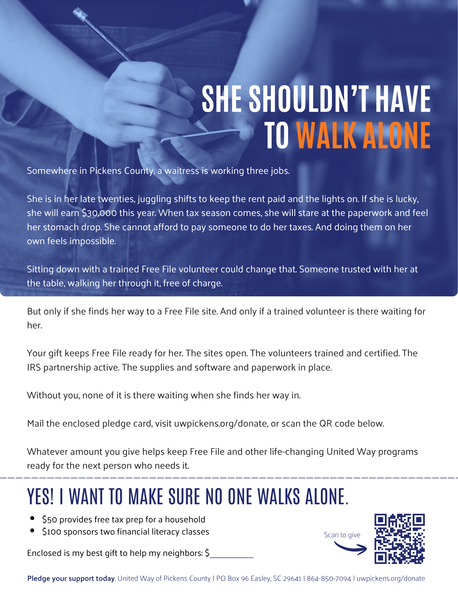 Somewhere in Pickens County, a waitress is working three jobs.  She is in her late twenties, juggling shifts to keep the rent paid and the lights on. If she is lucky, she will earn $30,000 this year. When tax season comes, she will stare at the paperwork and feel her stomach drop. She cannot afford to pay someone to do her taxes. And doing them on her own feels impossible.  Sitting down with a trained Free File volunteer could change that. Someone trusted with her at the table, walking her through it, free of charge.  But only if she finds her way to a Free File site. And only if a trained volunteer is there waiting for her.  Your gift keeps Free File ready for her. The sites open. The volunteers trained and certified. The IRS partnership active. The supplies and software and paperwork in place.  Without you, none of it is there waiting when she finds her way in.  Mail the enclosed pledge card, visit uwpickens.org/donate, or scan the QR code below.   Whatever amount you give helps keep Free File and other life-changing United Way programs ready for the next person who needs it.